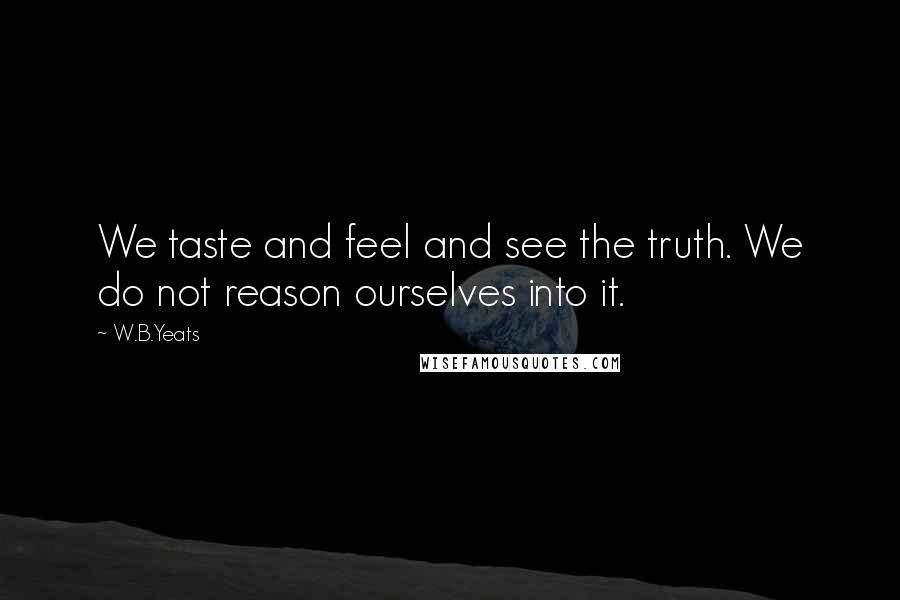 W.B.Yeats Quotes: We taste and feel and see the truth. We do not reason ourselves into it.