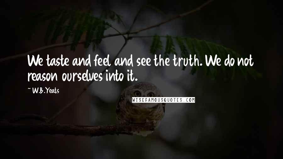W.B.Yeats Quotes: We taste and feel and see the truth. We do not reason ourselves into it.