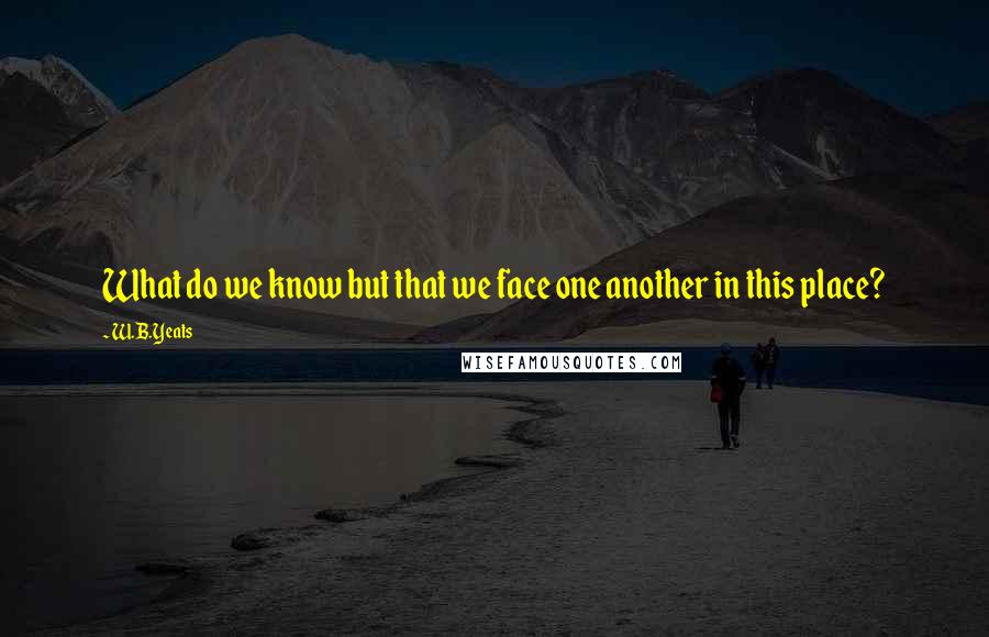 W.B.Yeats Quotes: What do we know but that we face one another in this place?