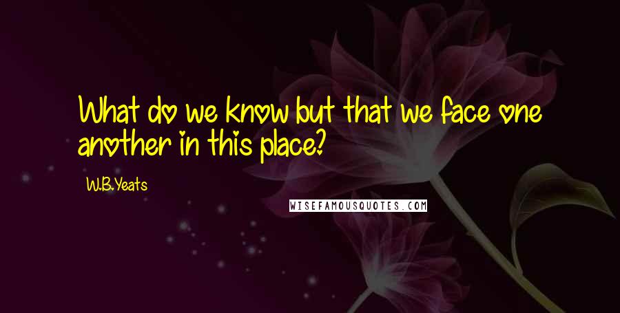 W.B.Yeats Quotes: What do we know but that we face one another in this place?