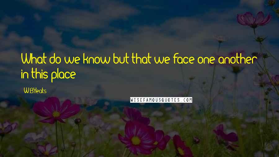 W.B.Yeats Quotes: What do we know but that we face one another in this place?