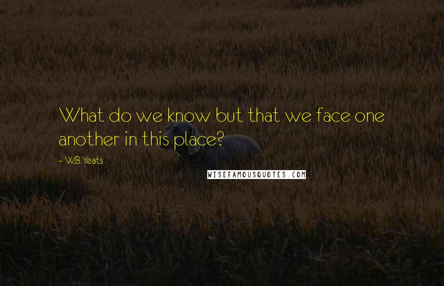 W.B.Yeats Quotes: What do we know but that we face one another in this place?