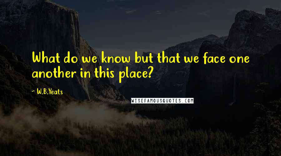 W.B.Yeats Quotes: What do we know but that we face one another in this place?