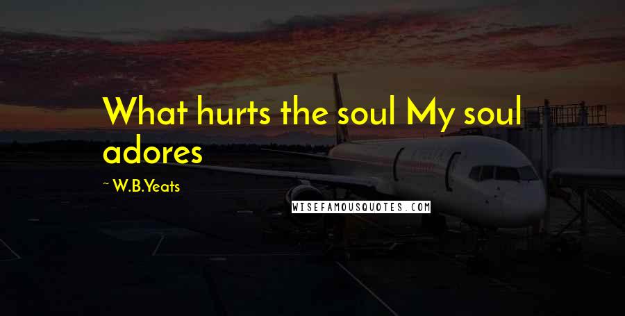 W.B.Yeats Quotes: What hurts the soul My soul adores