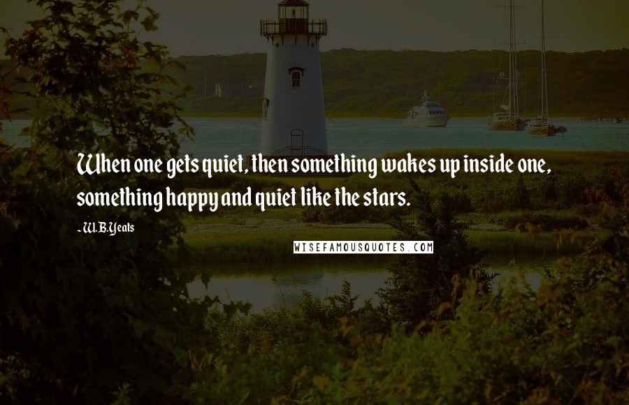 W.B.Yeats Quotes: When one gets quiet, then something wakes up inside one, something happy and quiet like the stars.