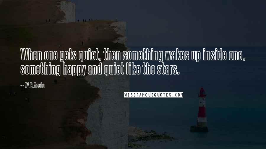 W.B.Yeats Quotes: When one gets quiet, then something wakes up inside one, something happy and quiet like the stars.