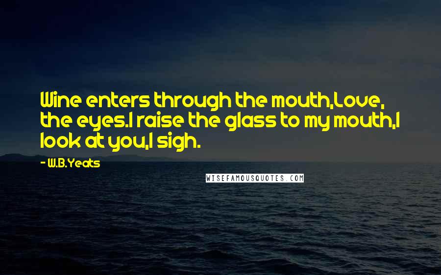 W.B.Yeats Quotes: Wine enters through the mouth,Love, the eyes.I raise the glass to my mouth,I look at you,I sigh.