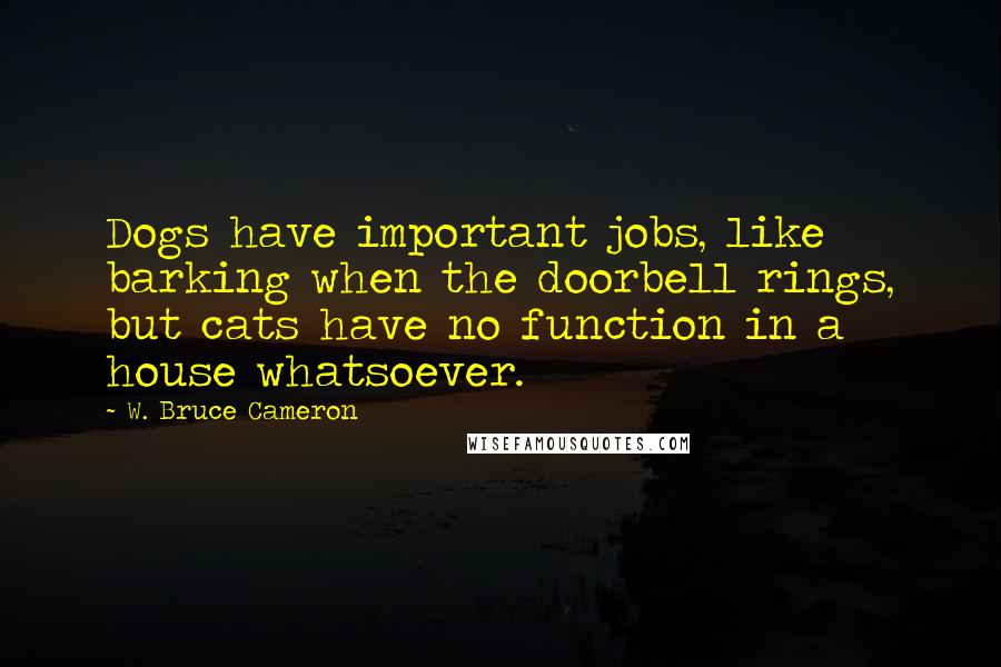 W. Bruce Cameron Quotes: Dogs have important jobs, like barking when the doorbell rings, but cats have no function in a house whatsoever.