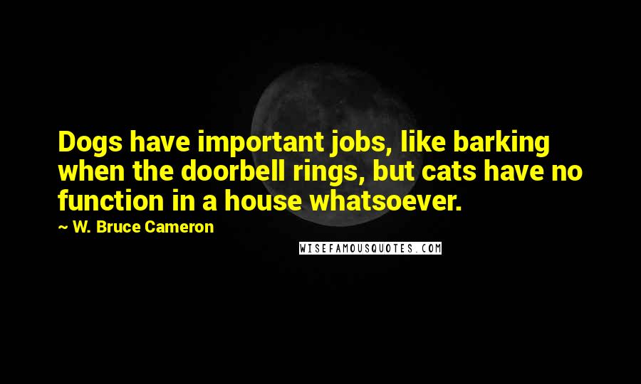 W. Bruce Cameron Quotes: Dogs have important jobs, like barking when the doorbell rings, but cats have no function in a house whatsoever.