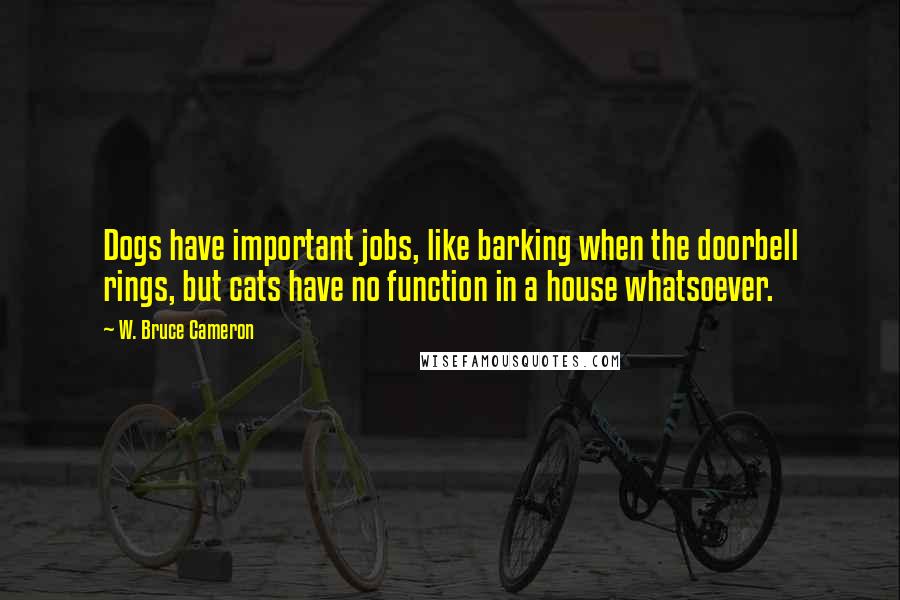 W. Bruce Cameron Quotes: Dogs have important jobs, like barking when the doorbell rings, but cats have no function in a house whatsoever.
