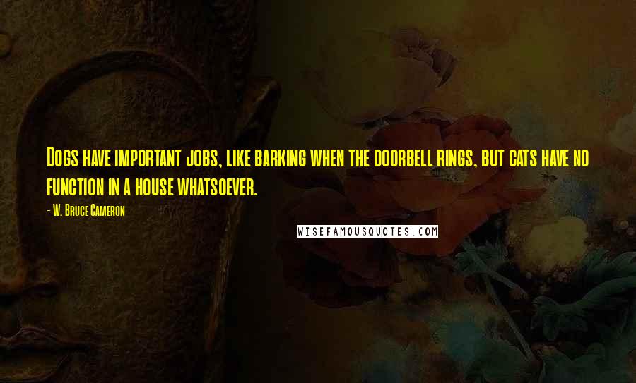 W. Bruce Cameron Quotes: Dogs have important jobs, like barking when the doorbell rings, but cats have no function in a house whatsoever.