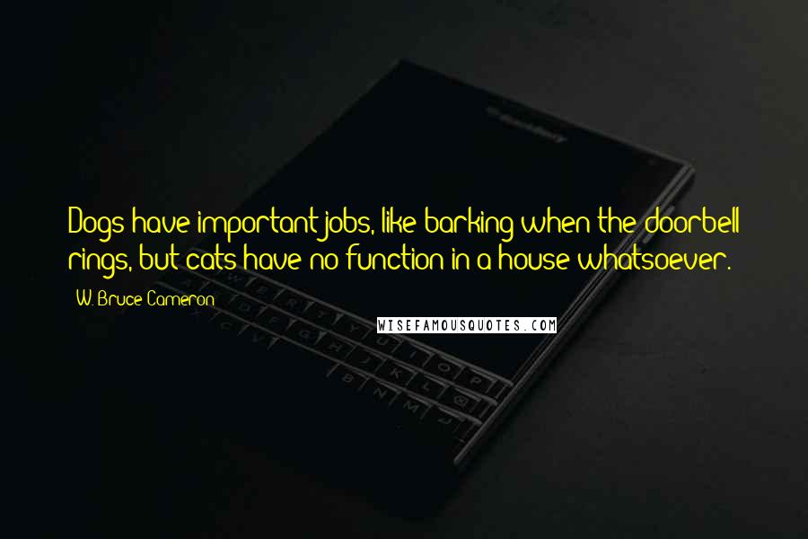 W. Bruce Cameron Quotes: Dogs have important jobs, like barking when the doorbell rings, but cats have no function in a house whatsoever.
