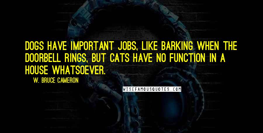 W. Bruce Cameron Quotes: Dogs have important jobs, like barking when the doorbell rings, but cats have no function in a house whatsoever.