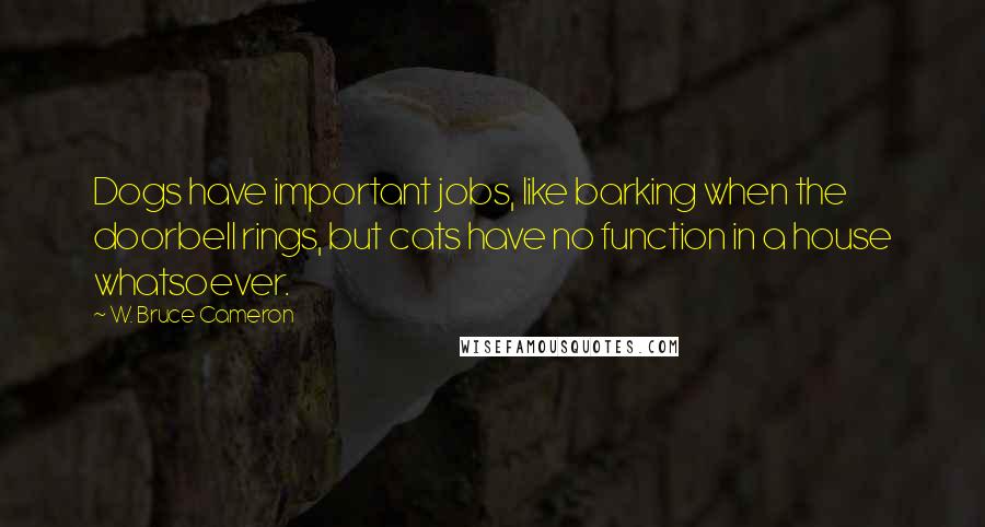 W. Bruce Cameron Quotes: Dogs have important jobs, like barking when the doorbell rings, but cats have no function in a house whatsoever.