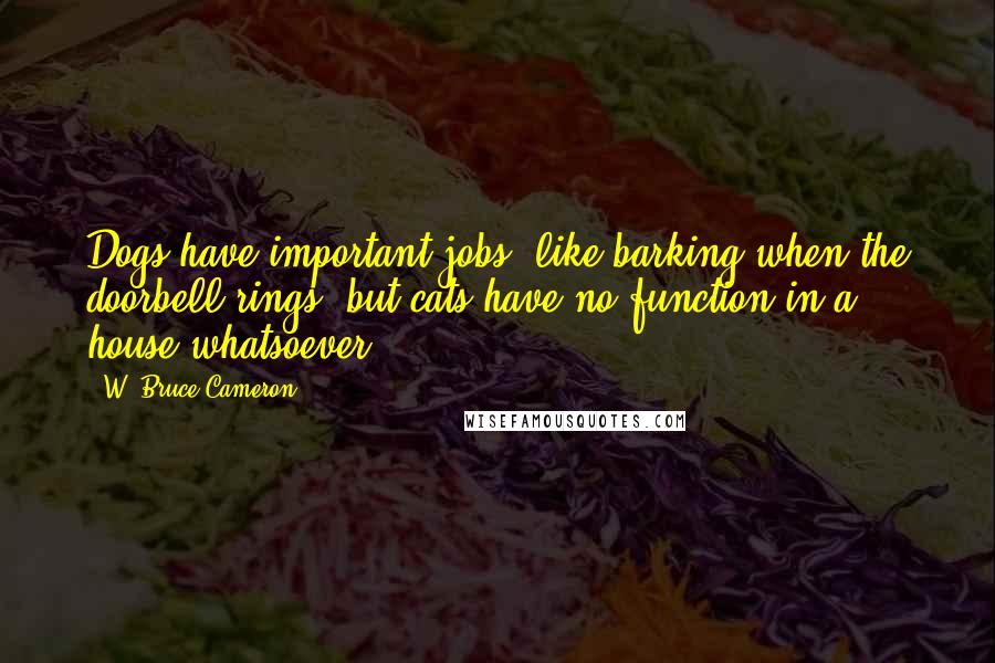 W. Bruce Cameron Quotes: Dogs have important jobs, like barking when the doorbell rings, but cats have no function in a house whatsoever.