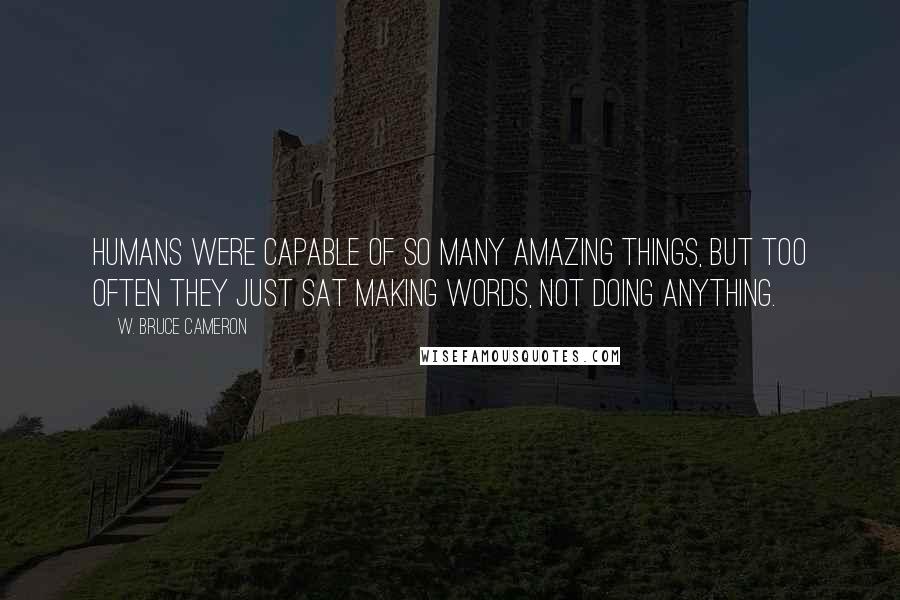 W. Bruce Cameron Quotes: Humans were capable of so many amazing things, but too often they just sat making words, not doing anything.