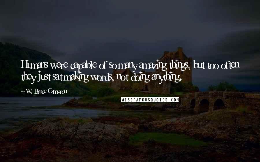 W. Bruce Cameron Quotes: Humans were capable of so many amazing things, but too often they just sat making words, not doing anything.