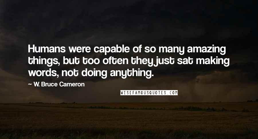 W. Bruce Cameron Quotes: Humans were capable of so many amazing things, but too often they just sat making words, not doing anything.