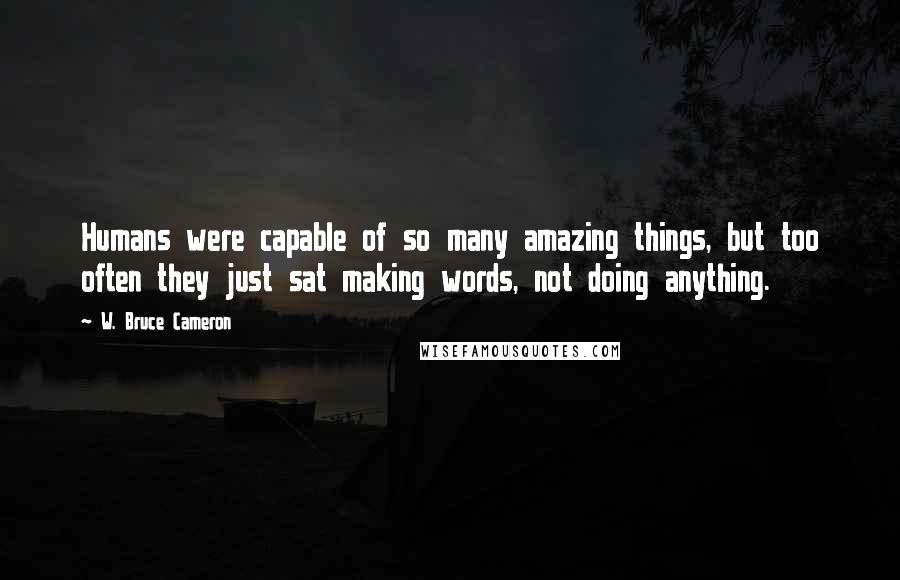 W. Bruce Cameron Quotes: Humans were capable of so many amazing things, but too often they just sat making words, not doing anything.