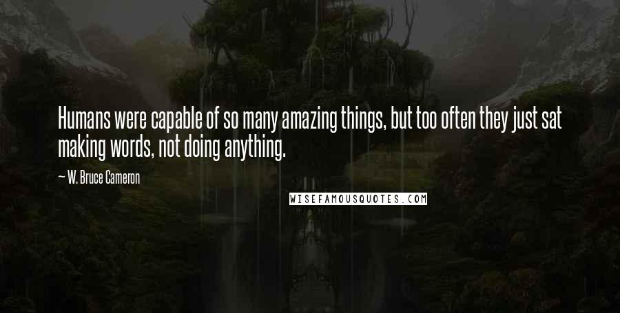 W. Bruce Cameron Quotes: Humans were capable of so many amazing things, but too often they just sat making words, not doing anything.