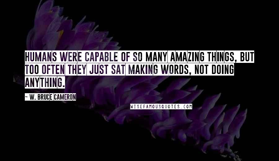 W. Bruce Cameron Quotes: Humans were capable of so many amazing things, but too often they just sat making words, not doing anything.