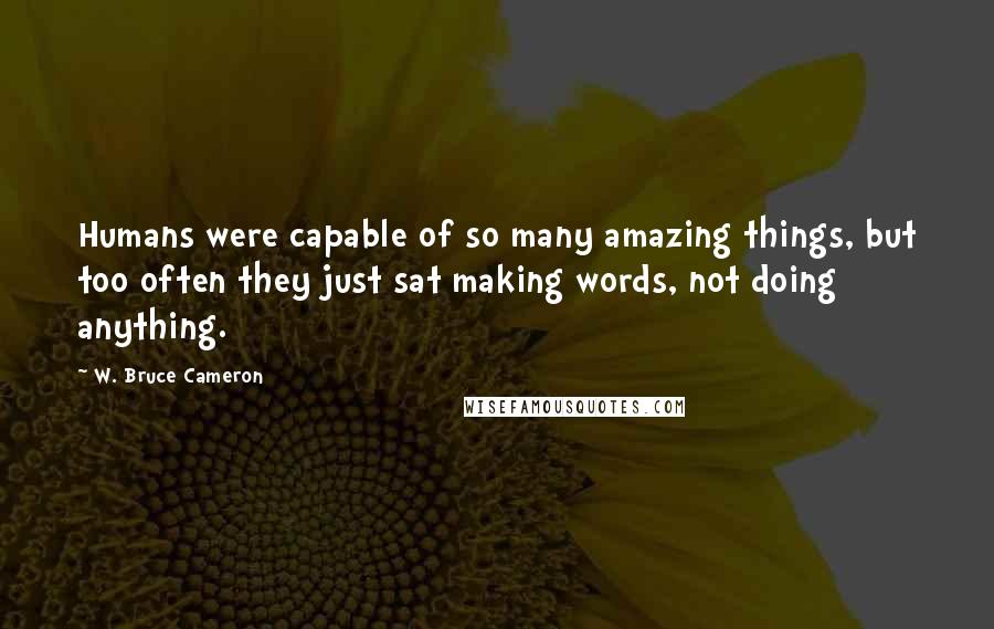 W. Bruce Cameron Quotes: Humans were capable of so many amazing things, but too often they just sat making words, not doing anything.