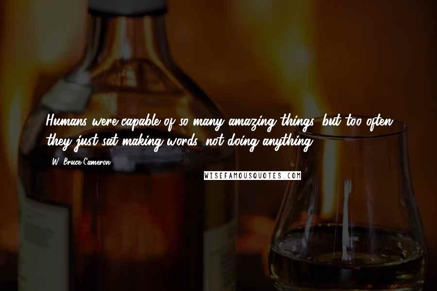 W. Bruce Cameron Quotes: Humans were capable of so many amazing things, but too often they just sat making words, not doing anything.