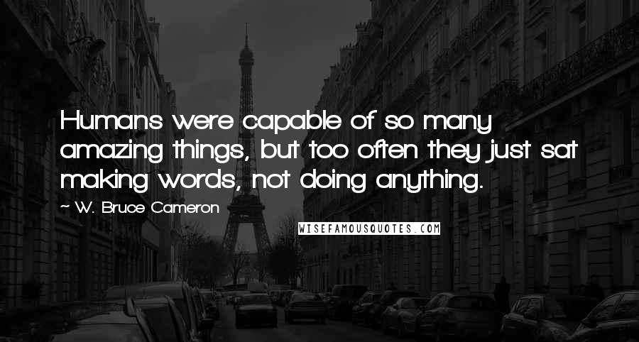 W. Bruce Cameron Quotes: Humans were capable of so many amazing things, but too often they just sat making words, not doing anything.