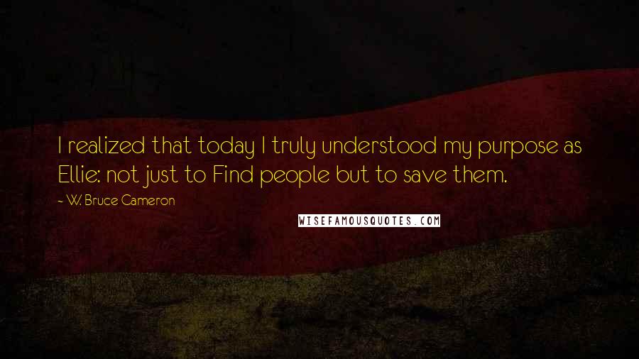 W. Bruce Cameron Quotes: I realized that today I truly understood my purpose as Ellie: not just to Find people but to save them.