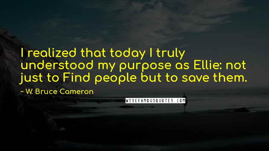 W. Bruce Cameron Quotes: I realized that today I truly understood my purpose as Ellie: not just to Find people but to save them.