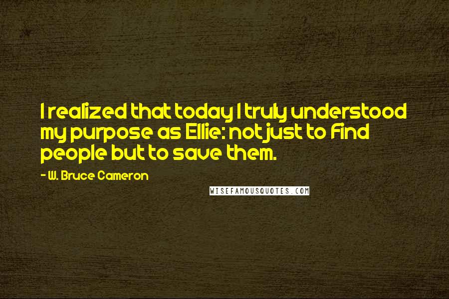 W. Bruce Cameron Quotes: I realized that today I truly understood my purpose as Ellie: not just to Find people but to save them.