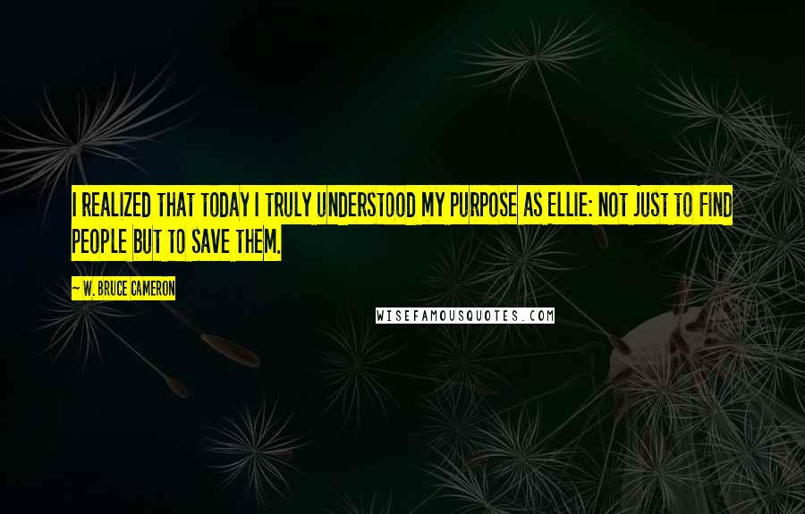 W. Bruce Cameron Quotes: I realized that today I truly understood my purpose as Ellie: not just to Find people but to save them.