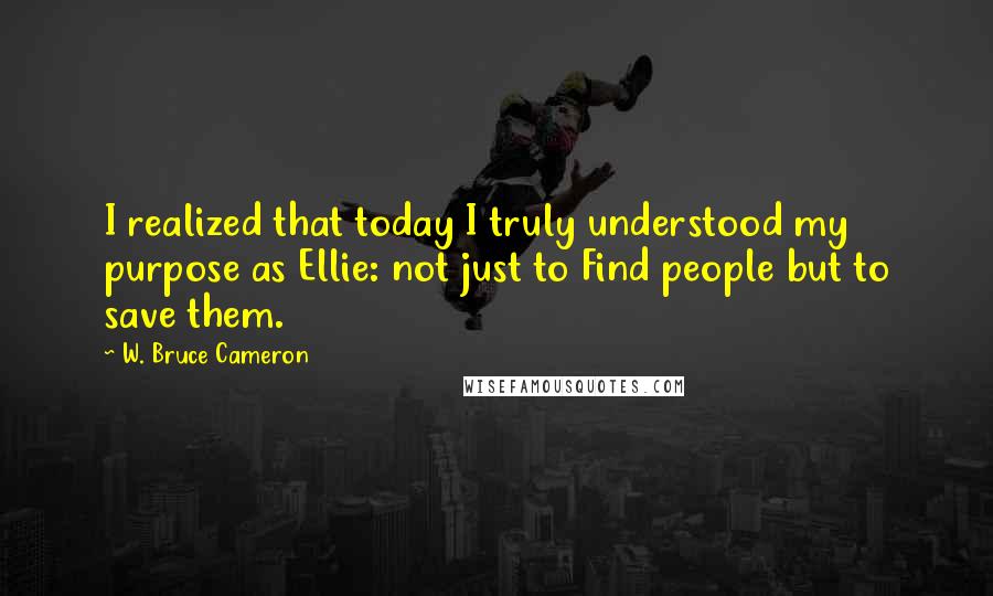 W. Bruce Cameron Quotes: I realized that today I truly understood my purpose as Ellie: not just to Find people but to save them.