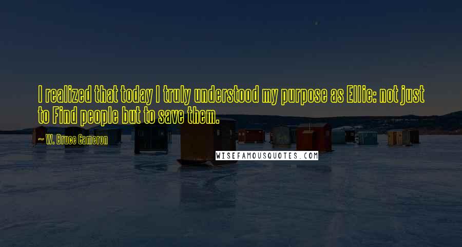 W. Bruce Cameron Quotes: I realized that today I truly understood my purpose as Ellie: not just to Find people but to save them.