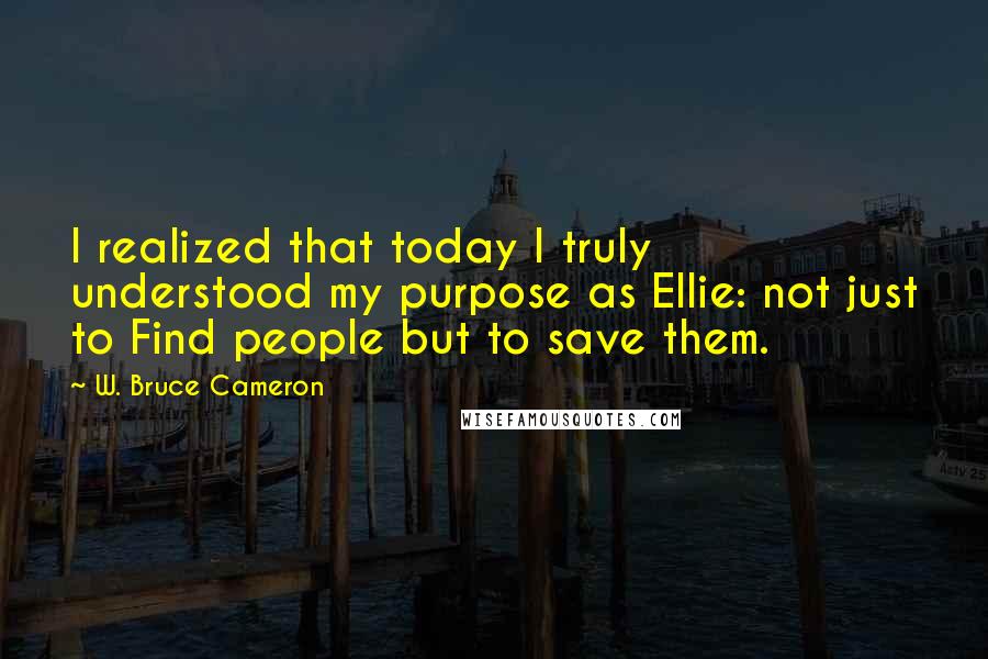 W. Bruce Cameron Quotes: I realized that today I truly understood my purpose as Ellie: not just to Find people but to save them.