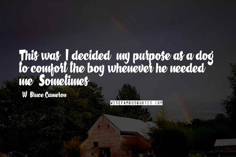 W. Bruce Cameron Quotes: This was, I decided, my purpose as a dog, to comfort the boy whenever he needed me. Sometimes