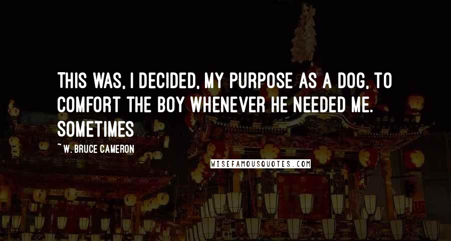 W. Bruce Cameron Quotes: This was, I decided, my purpose as a dog, to comfort the boy whenever he needed me. Sometimes