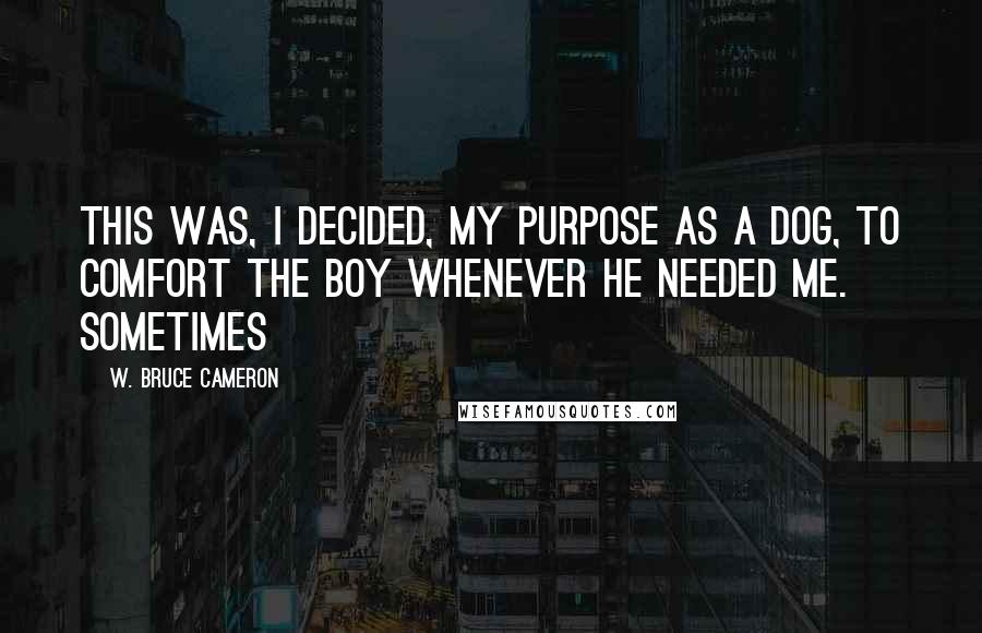 W. Bruce Cameron Quotes: This was, I decided, my purpose as a dog, to comfort the boy whenever he needed me. Sometimes