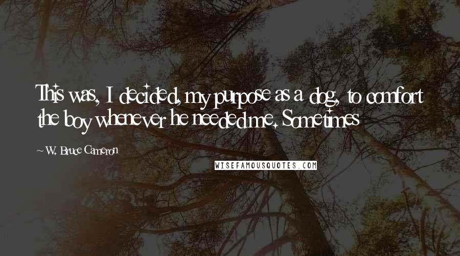 W. Bruce Cameron Quotes: This was, I decided, my purpose as a dog, to comfort the boy whenever he needed me. Sometimes