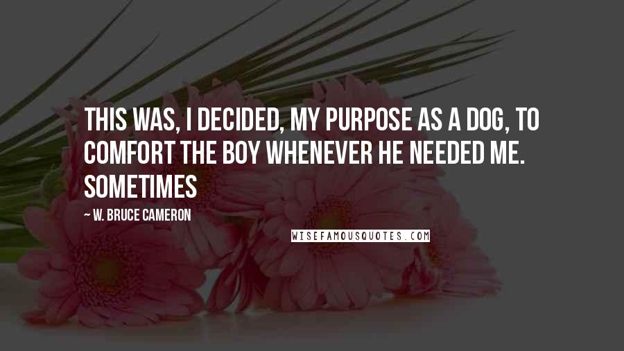 W. Bruce Cameron Quotes: This was, I decided, my purpose as a dog, to comfort the boy whenever he needed me. Sometimes