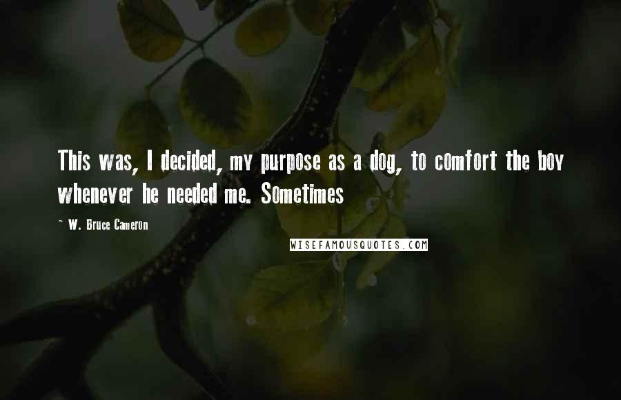 W. Bruce Cameron Quotes: This was, I decided, my purpose as a dog, to comfort the boy whenever he needed me. Sometimes