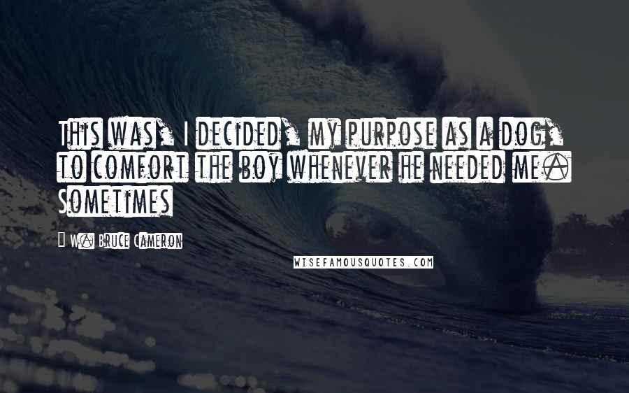 W. Bruce Cameron Quotes: This was, I decided, my purpose as a dog, to comfort the boy whenever he needed me. Sometimes