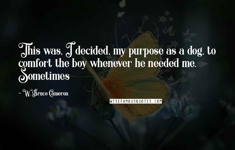 W. Bruce Cameron Quotes: This was, I decided, my purpose as a dog, to comfort the boy whenever he needed me. Sometimes