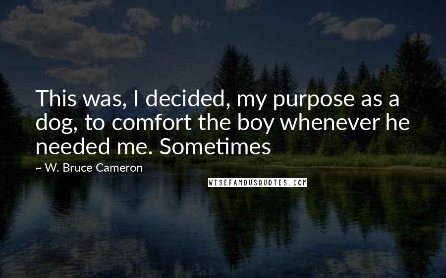 W. Bruce Cameron Quotes: This was, I decided, my purpose as a dog, to comfort the boy whenever he needed me. Sometimes
