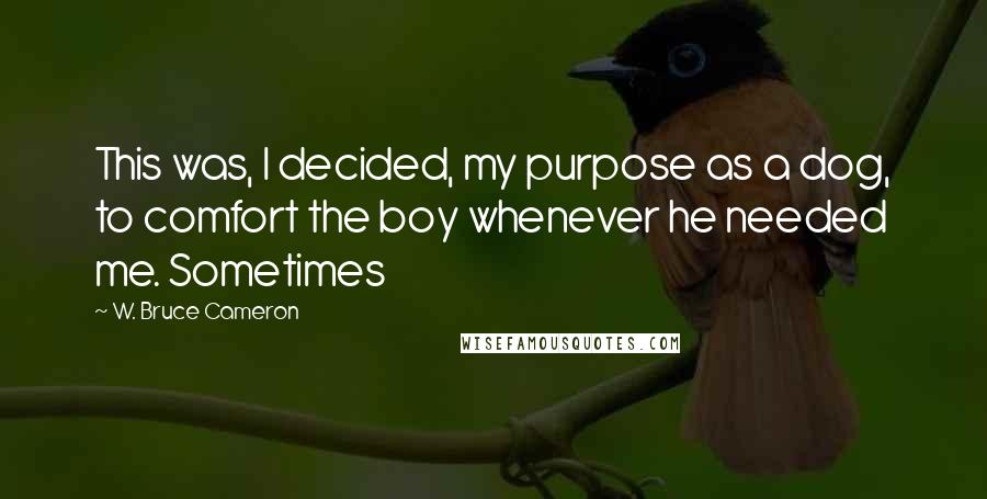 W. Bruce Cameron Quotes: This was, I decided, my purpose as a dog, to comfort the boy whenever he needed me. Sometimes