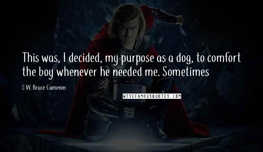 W. Bruce Cameron Quotes: This was, I decided, my purpose as a dog, to comfort the boy whenever he needed me. Sometimes