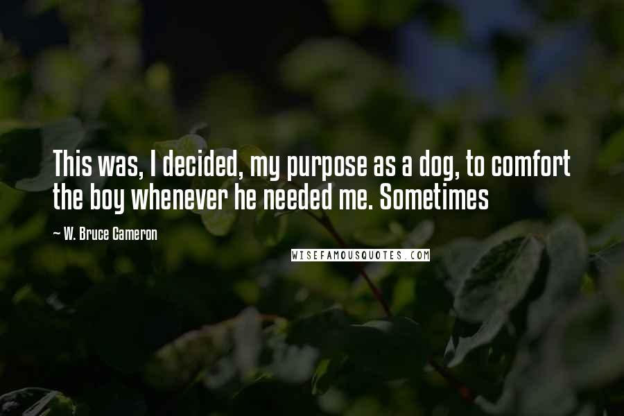 W. Bruce Cameron Quotes: This was, I decided, my purpose as a dog, to comfort the boy whenever he needed me. Sometimes