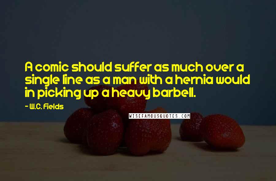 W.C. Fields Quotes: A comic should suffer as much over a single line as a man with a hernia would in picking up a heavy barbell.
