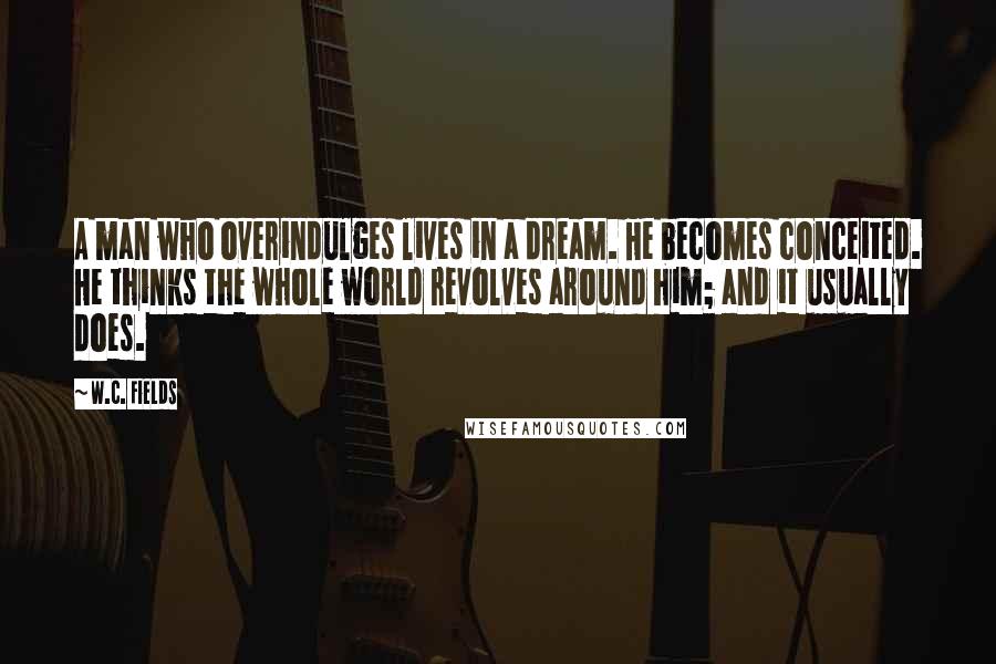 W.C. Fields Quotes: A man who overindulges lives in a dream. He becomes conceited. He thinks the whole world revolves around him; and it usually does.