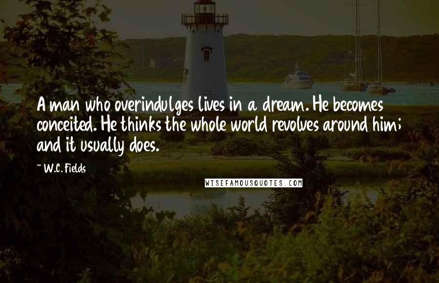 W.C. Fields Quotes: A man who overindulges lives in a dream. He becomes conceited. He thinks the whole world revolves around him; and it usually does.